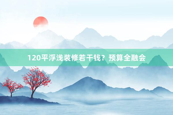 120平浮浅装修若干钱？预算全融会