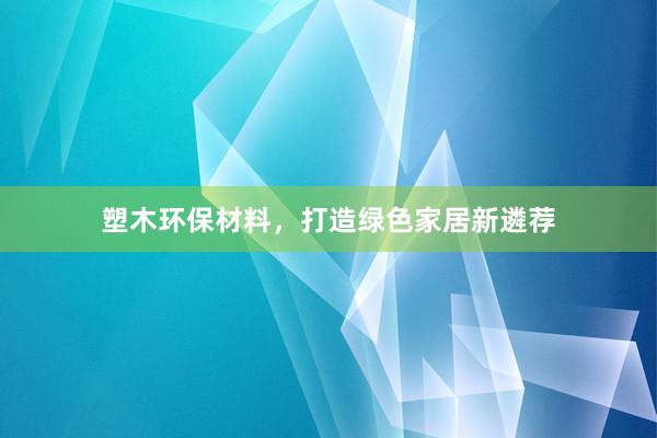 塑木环保材料，打造绿色家居新遴荐
