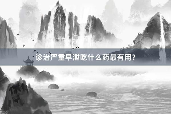 诊治严重早泄吃什么药最有用？