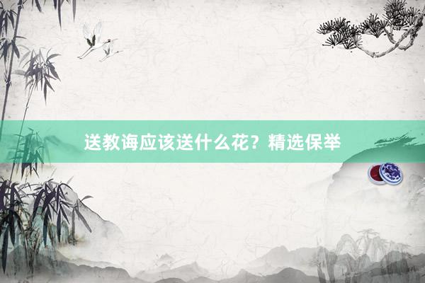 送教诲应该送什么花？精选保举