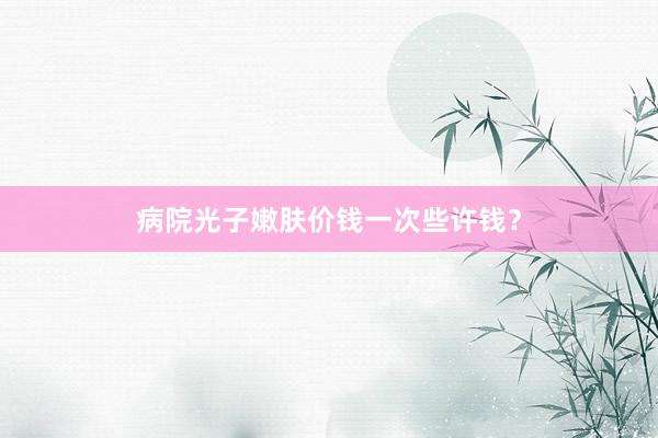 病院光子嫩肤价钱一次些许钱？